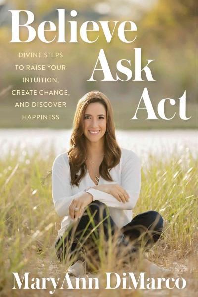 Believe, Ask, Act : Divine Steps to Raise Your Intuition, Create Change, and Discover Happiness