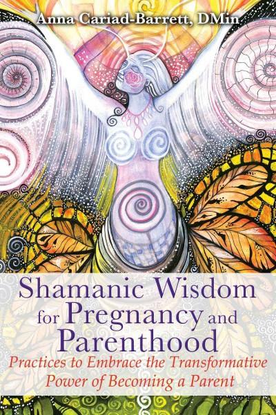 Shamanic Wisdom for Pregnancy and Parenthood : Practices to Embrace the Transformative Power of Becoming a Parent
